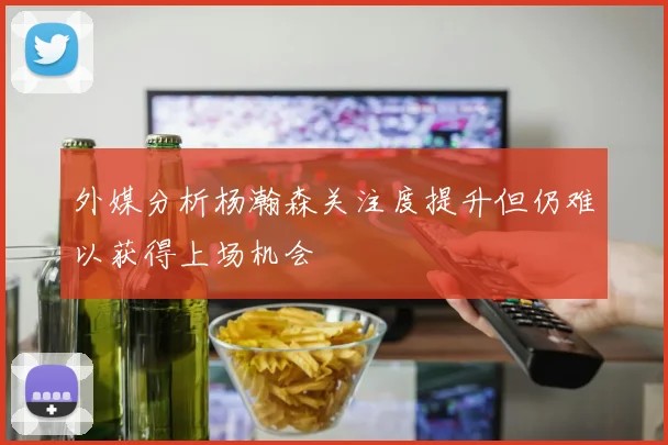 外媒分析杨瀚森关注度提升但仍难以获得上场机会