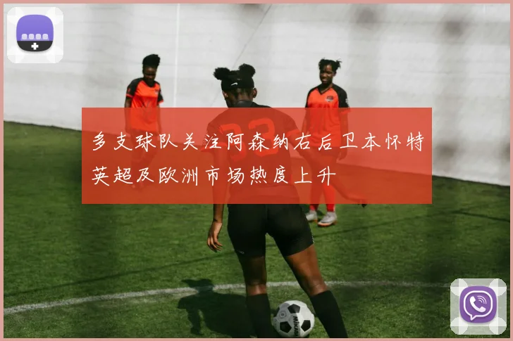多支球队关注阿森纳右后卫本怀特英超及欧洲市场热度上升