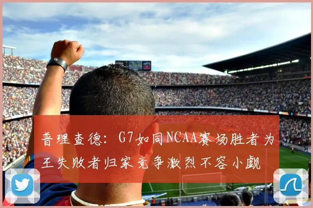 普理查德：G7如同NCAA赛场胜者为王失败者归家竞争激烈不容小觑