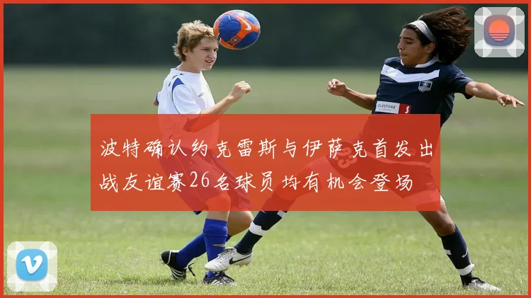波特确认约克雷斯与伊萨克首发出战友谊赛26名球员均有机会登场
