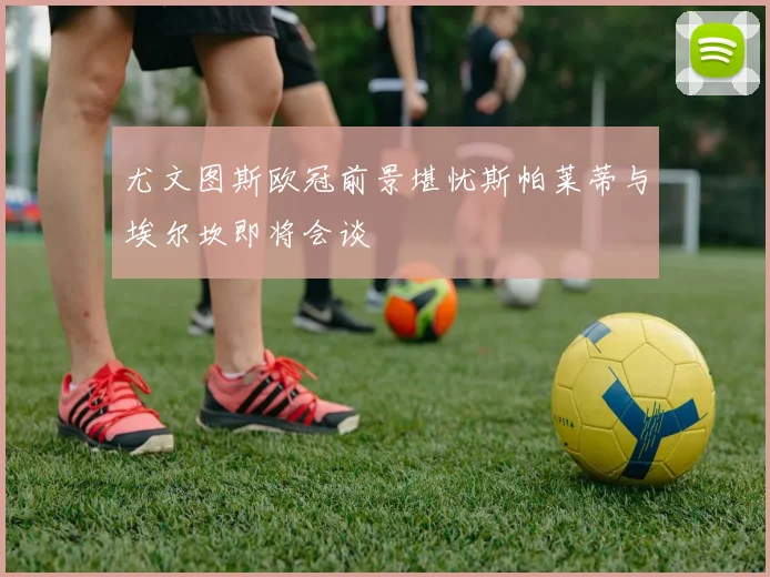 尤文图斯欧冠前景堪忧斯帕莱蒂与埃尔坎即将会谈
