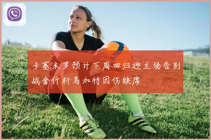 卡塞米罗预计下周回归迎主场告别战舍什科乌加特因伤缺席