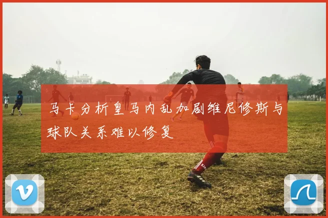 马卡分析皇马内乱加剧维尼修斯与球队关系难以修复