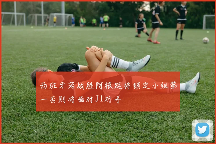 西班牙若战胜阿根廷将锁定小组第一否则将面对J1对手