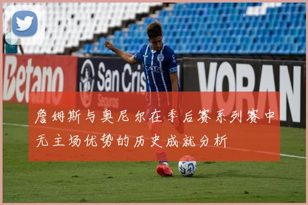 詹姆斯与奥尼尔在季后赛系列赛中无主场优势的历史成就分析