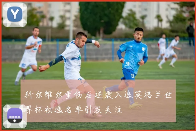 科尔维尔重伤后逆袭入选英格兰世界杯初选名单引发关注