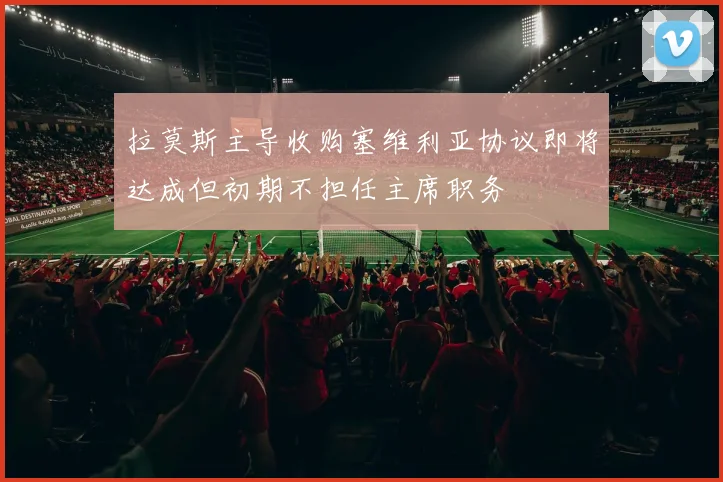 拉莫斯主导收购塞维利亚协议即将达成但初期不担任主席职务