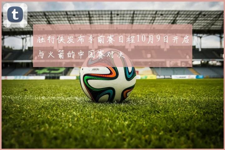 独行侠发布季前赛日程10月9日开启与火箭的中国赛对决